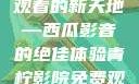 青柠影院，高清电视剧免费观看的新天地—西瓜影音的绝佳体验青柠影院免费观看电视剧高清西瓜超棒