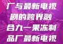 九一果冻制品厂与最新电视剧的跨界融合九一果冻制品厂最新电视剧何苗小说