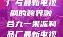 九一果冻制品厂与最新电视剧的跨界融合九一果冻制品厂最新电视剧何苗小说
