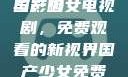探索国产少女电视剧，免费观看的魅力与影响
国产少女电视剧，免费观看的新视界国产少女免费观看电视剧168影院在线播放