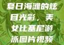 美女比基尼游泳图片视频，探索夏日海滩的无限魅力
夏日海滩的炫目光彩，美女比基尼游泳图片视频的魅力探索美女比基尼游泳图片视频大全
