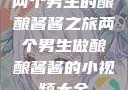 两个男生的酿酿酱酱之旅两个男生做酿酿酱酱的小视频大全