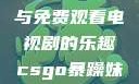 CSGO世界中的暴躁妹妹与免费观看电视剧的乐趣csgo暴躁妹妹免费观看电视剧视频