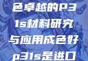 优质之选，成色卓越的P31s材料研究与应用成色好p31s是进口还是国产