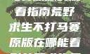 荒野求生不打马赛原版的观看指南荒野求生不打马赛原版在哪能看到荒野求生无删减版