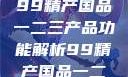 探索中国制造业的精髓，99精产国品一二三产品功能解析99精产国品一二三产品功能介绍