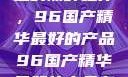 探索中国制造的巅峰之作，96国产精华最好的产品96国产精华最好的产品有哪些