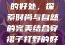 穿裙子打野的好处，探索时尚与自然的完美结合穿裙子打野的好处图片