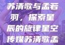 星空传媒下的苏清歌与孟若羽，探索星辰的旋律星空传媒苏清歌孟若羽免费
