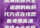 在线观看免费高清视频大全，追剧的新时代方式在线观看免费高清视频大全追剧妹妹的闺蜜