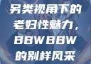 另类视角下的老妇性魅力，BBWBBW的别样风采