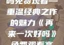 再来一次好吗免费观看—重温经典之作的魅力《再来一次好吗》免费观看高清全集