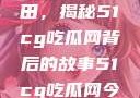 探索今日瓜田，揭秘51cg吃瓜网背后的故事51cg吃瓜网今日吃瓜反差婊