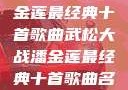 武松大战潘金莲最经典十首歌曲武松大战潘金莲最经典十首歌曲名字叫什么