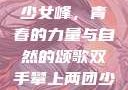 双手攀上两团少女峰，青春的力量与自然的颂歌双手攀上两团少女峰小说免费