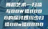 四川地区的传统舞蹈艺术—扫搡与BBW搡BBBB的探讨四川少扫搡BBw搡BBBB18