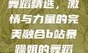B站暴躁姐的舞蹈精选，激情与力量的完美融合b站暴躁姐的舞蹈精选有哪些