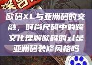 欧码XL与亚洲码的交融，时尚尺码中的跨文化理解欧码的xl是亚洲码装修风格吗
