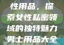 女性最刺激性用品，探索女性私密领域的独特魅力男士用品大全图片及价格