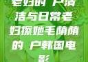 老妇的玥户清洁与日常老妇擦她毛荫荫的玥户韩国电影