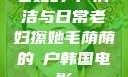 老妇的玥户清洁与日常老妇擦她毛荫荫的玥户韩国电影