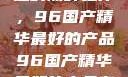 探索中国制造的巅峰之作，96国产精华最好的产品96国产精华最好的产品有哪些