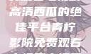 青柠影院，免费观看电视剧高清西瓜的绝佳平台青柠影院免费观看电视剧高清西瓜超棒