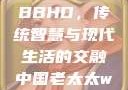 中国老太太WBBHD，传统智慧与现代生活的交融中国老太太wBBHD AV