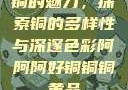 铜的魅力，探索铜的多样性与深邃色彩阿阿阿好铜铜铜黄品