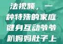 爷爷趴妈妈肚子上锻炼方法视频，一种特殊的家庭健身互动爷爷趴妈妈肚子上锻炼方法视频教程