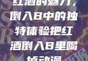 红酒的魅力，倒入B中的独特体验把红酒倒入B里喝掉动漫