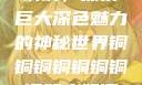 铜铜铜铜铜铜铜铜，探索巨大深色魅力的神秘世界铜铜铜铜铜铜铜铜好大好深色版