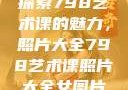 探索798艺术课的魅力，照片大全798艺术课照片大全女图片
