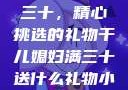 干儿媳妇满三十，精心挑选的礼物干儿媳妇满三十送什么礼物小说