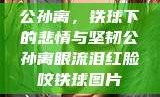 公孙离，铁球下的悲情与坚韧公孙离眼流泪红脸咬铁球图片