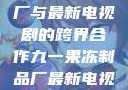 九一果冻制品厂与最新电视剧的跨界合作九一果冻制品厂最新电视剧何苗