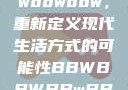 探索bbwbbwbbwbbw，重新定义现代生活方式的可能性BBWBBWBBwBBw精品