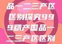 999精产国品一二三产区区别探究999精产国品一二三产区区别视频区