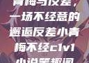 青梅与反差，一场不经意的邂逅反差小青梅不经c1v1小说笔趣阁