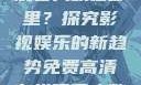免费高清在线观看人数在哪里？探究影视娱乐的新趋势免费高清在线观看人数在哪看