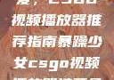 暴躁少女的挚爱，CSGO视频播放器推荐指南暴躁少女csgo视频播放器推荐免费