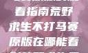 荒野求生不打马赛原版的观看指南荒野求生不打马赛原版在哪能看到荒野求生无删减版