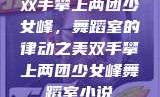 双手攀上两团少女峰，舞蹈室的律动之美双手攀上两团少女峰舞蹈室小说