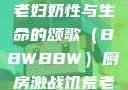 另类视角下的老妇奶性与生命的颂歌（BBWBBW）厨房激战饥荒老奶奶能睡觉吗