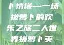 二人世界的萝卜情缘—一场拔萝卜的欢乐之旅二人世界拔萝卜英文