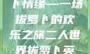 二人世界的萝卜情缘—一场拔萝卜的欢乐之旅二人世界拔萝卜英文