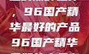 探索中国制造的巅峰之作，96国产精华最好的产品96国产精华最好的产品有哪些