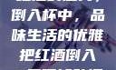 红酒的魅力，倒入杯中，品味生活的优雅把红酒倒入B里喝掉动漫