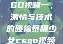 暴躁少女CSGO视频一，激情与技术的碰撞暴躁少女csgo视频一 4集