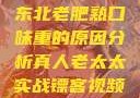 东北老肥熟口味重的原因分析真人老太太实战镖客视频